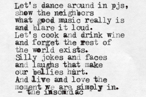 Let's dance around in pjs, show the neighbors what good music really is and blare it loud. Let's cook and drink wine and forget the rest of the world exists. Silly jokes and faces and laughs that make our bellies hirt u . And live and love the moment we are simoly p in. - the insomniac