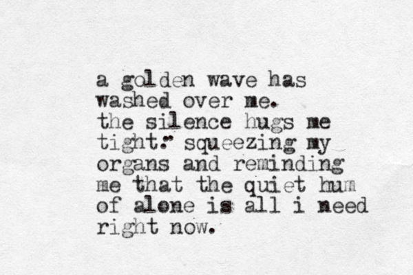a golden wave has washed over me. the silence hugs me tight. squeezing my organs and reminding me that the quiet hum of alone is all i need right now. . . 