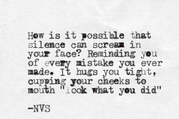 How is it possible that silence can scream in your face? Reminding you of every mistake you ever made. It hugs you tight, cupping your cheeks to mouth "look what you did" -NVS 