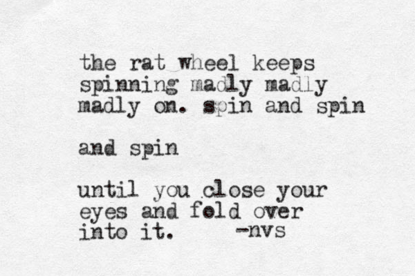 the rat wheel keeps spinning madly madly madly on. spin and spin and spin until you close your eyes and fold over into it. -nvs 