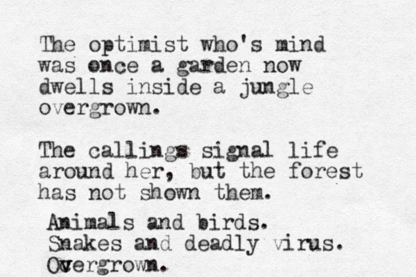 The optimist who 's mind was once a garden now dwells inside a jungle overgrown. The callings signal life around her, but the forest has not shown them. Animals and birds. Snakes and deadly virus. Oc v v vergrown.