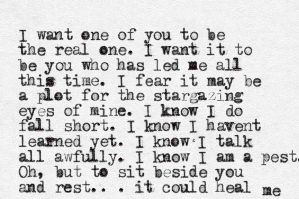 I want one of you to be the real one. I want it to be you who has led me all this time. I fear it may be a plot for the stargazing eyes of mine. I know I do fall short. I know I havent learned yet. I know I talk all awfully. I know I am a pest. Oh, but to sit beside you and rest. . . it could heal me 