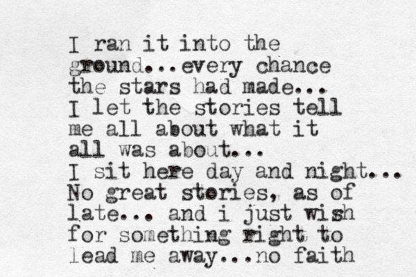 I ran it into the ground . ev ery . . chance the stars had made... I let the stories tell me all about what it all was about... I sit here day and night... No great stories, as of late... and i just wir sh for something right to lead me away... no faith 