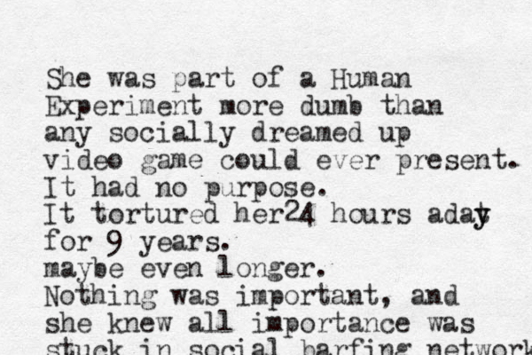 She was part of a Human Experiment more dumb than any social ly dreamed up video game could ever present. It had no purpose. It tortured her24 hours adat y y for 9 years. maybe even longer. Nothing was important, and she knew all importance was stuck in social barfing networks 