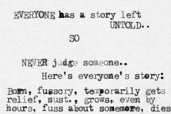 EVERYONE a h h h has a story left UNTOLD.. SO NEVER judge someone.. Here's everyone's story: Born, fuss u, cry, temporarily gets relief, sust., grows , even by hours, fuss about somemore, dies 