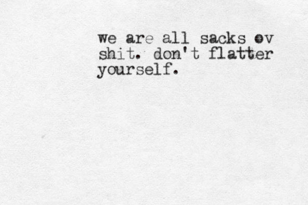 we are all sacks ov shit. don't flatter yourself.