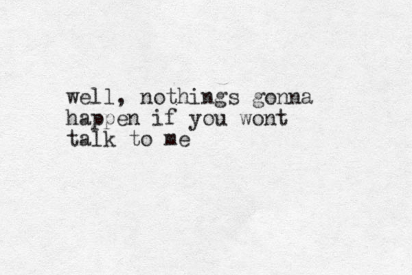 well, nothings gonna happen if you wont talk to me