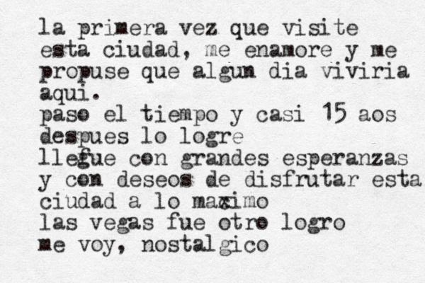 a veces pienso que todonesta perdodo i x la primera vez que visit e esta ciudad, me enamore y me propuse que algun dia viviria aqui . paso el tiempo y casi 15 a os despues lo logre llefue g con grandes esperanzas y con deseos de disfrutar esta ciudad a lo macimo x las vegas fue otro logro me voy, nostalgico