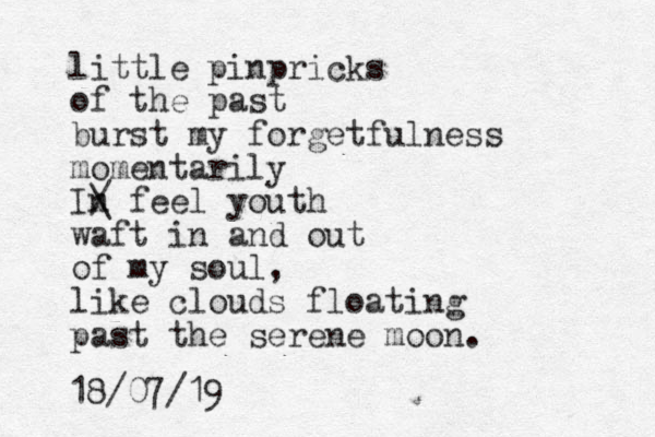 little pinpricks of the past burst my forgetfulness momentarily In / \ feel youth waft in and out of my soul, like clouds floating past the serene moon. 18/07/19 