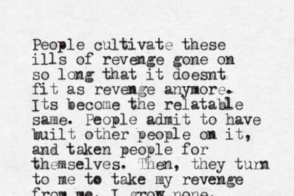 People cultivate these ills of revenge gone on so long that it doesnt fit as revenge anymore. Its become the relatable same. People admit to have built other people on it, and taken people for themselves. Then, they turn to me to take my revenge from me. I grow none.