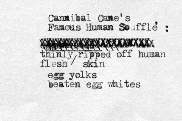 Cannibal Cane's Famous Human n Souffle , : eggswhites thinly ripped off human flesh XXXXXXXXXXXXXXXXXXXX ZZZZZZZZZXXXXXXXXXZZ AAAAAASASSSASSAAWAAAA X __________\\\ \\\\\\\\\\\ egg yolks beaten egg whites / skin