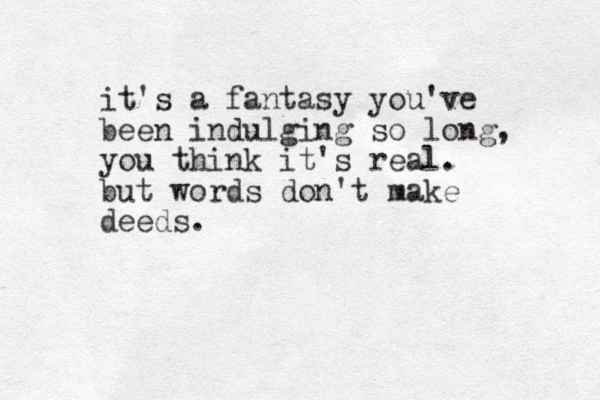 it's a fantasy you've been indulging so long, you think it's real. but words don't make deeds.