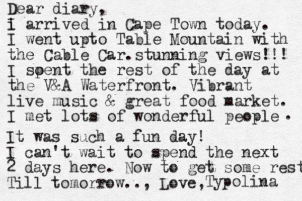 Dear diary, i I arrived in Cap e Town today. I went upto Table Mountain with the Cable Car.stunning views!!! I soent p the rest of the day at the V&A Waterfront. Vibrant live music & great food market. I met lots of wonderful people . It was such a fun day! I can't wait to spend the next 2 days here. Now to get some rest Till tomorrow.., Love, Typolina 