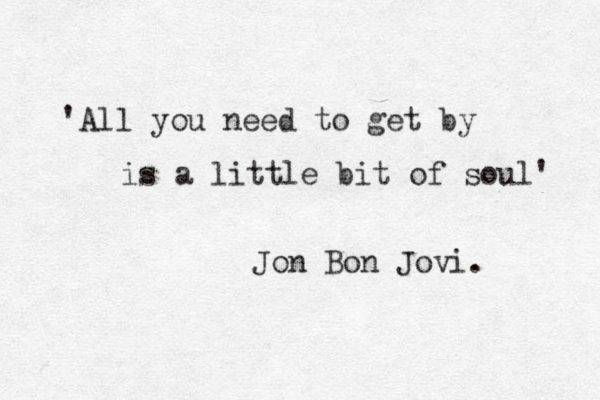 'All you need to get by is a little bit of soul' Jon Bon Jovi. 