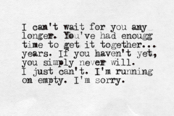 I can't wait for you any longer. You've had enougg time to get it together... years. If you haven't yet, you simply never will. I just can't . I'm running on empty. I'm sorry.