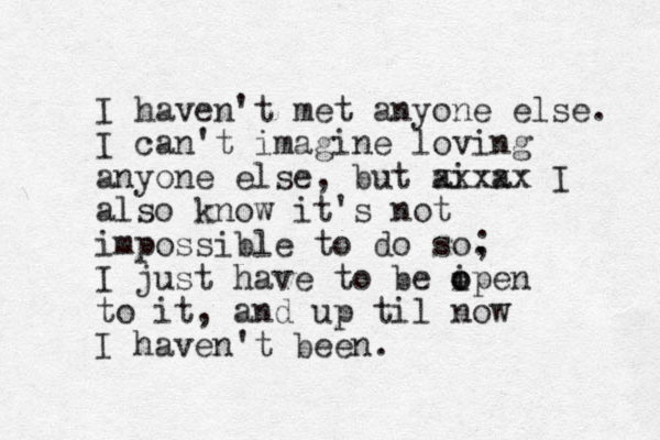 I haven't met anyone else. I can't imagine loving anyone else, but ai a xxxxx I also know it's not impossible to do so. ; I just have to be i o open to it, and up til now I haven't been.