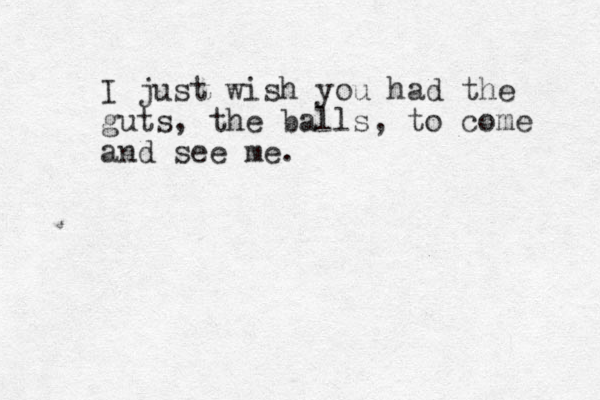 I just wish you had the guts, the balls, to come and see me.