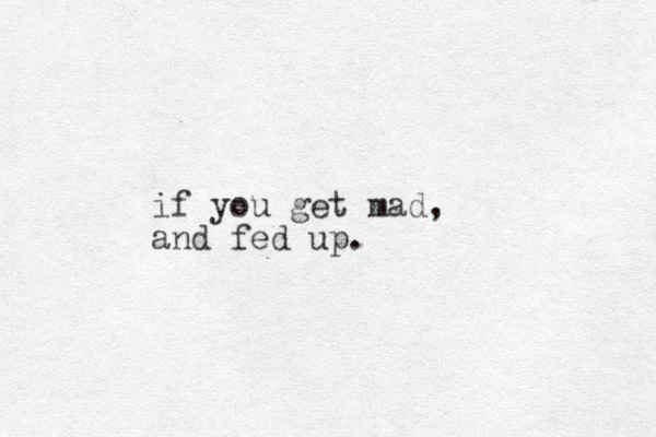 if you get mad, and fed up.