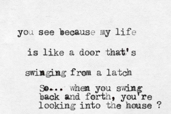 you see because my life is like a door that's swinging from a latch So... when you swing back and forth, you're looking into the house ? 