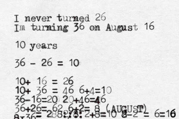 I never turned 26 Im turning 36 on August 16 10 years 36 - 26 = 10 10+ 16 = 26 10+ 36 = 46 6+4=10 36-16=20 20+46=46 36+26= 62 6+2= 8 (AUGUST) 8x36= = 288 /8 2 ::::2+8=10 2- 8 8 2 = 6 =10 6 6 6 
