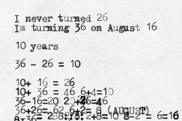 I never turned 26 Im turning 36 on August 16 10 years 36 - 26 = 10 10+ 16 = 26 10+ 36 = 46 6+4=10 36-16=20 20+46=46 36+26= 62 6+2= 8 (AUGUST) 8x36= = 288 /8 2 ::::2+8=10 2- 8 8 2 = 6 =10 6 6 6 2 2 2 2 2 2 2
