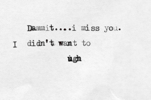 Dammit....i miss you. didn't want to igh u ugh I 