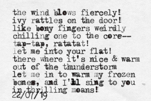 the wind blows fiercely! ivy rattles on the door like bony fingers weirdly chilling one to the corr e e tap-tap, ratatat! let me into your flat! there where it's nice & warm out of the thunderstorm let me in to warm my frozen bones, and I'm ll ll sing to you in thrilling moans! -- ! z 22/07/19
