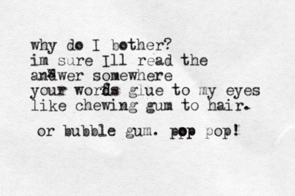 why do I bother? im sure Ill read the andwer somewhere your worfs d d glue to my eyes like chewing gum to hair. x s or bubble gum . pp o op p pop! 