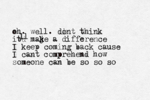 oh. well. din o t think itd maje k k a difference I keep coming back cause I cant comprehend how someone can be so so so ll 