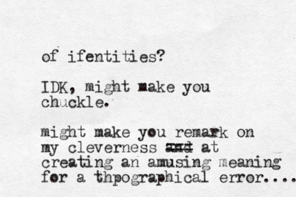 of ife tities n ? IDK, might make you chuckle. might make you remark on my cleverness and === at creating an amusing meaning for a thpographical error.... 