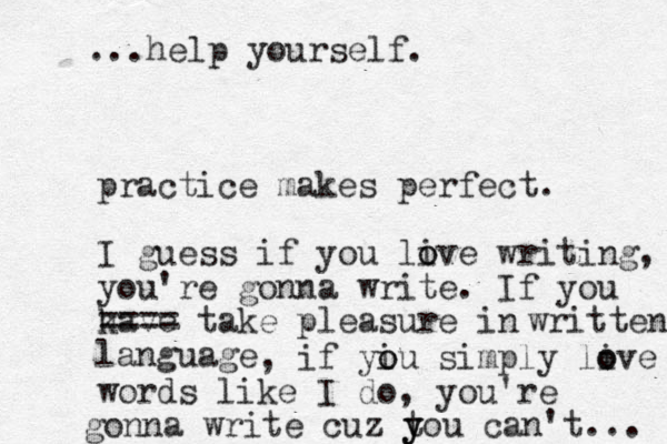 practice makes perfect. I guess if you live o o writing, you're gonna write. If you have k ==== take pleasure in language written , if yiu o o simply live o o words like I do, you're gonna write cuz tou y y can't... ...help yourself. 
