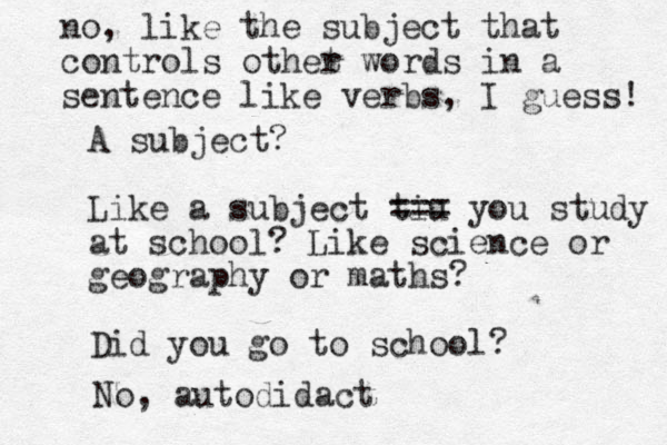 A subject? Like a subject tiu === you study at school? Like science or geography or maths? Did you go to school? no, like the subject that controls othet r words in a sentence like verbs, I guess! No, autodidact