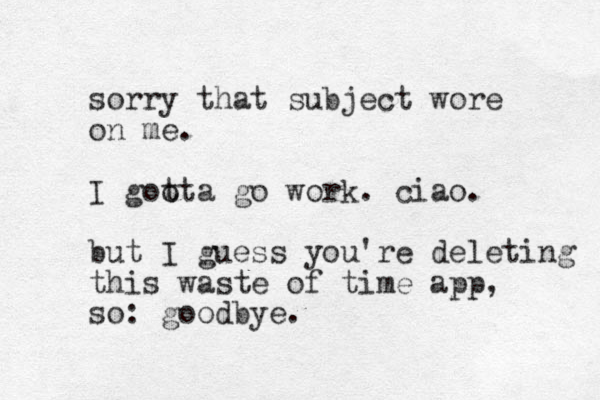 sorry that subject wore on me. I goo tta go work. ciao. but I guess you're deleting this waste of time app, so: goodbye.