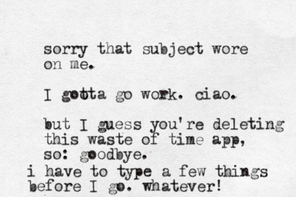 sorry that subject wore on me. I goo tta go work. ciao. but I guess you're deleting this waste of time app, so: goodbye. i have to type a few things before I go. whatever! 