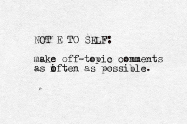 NOT E TO SELF: make off-topic comments as iften o o as possible. 