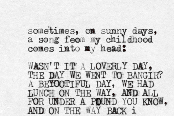sometimes, on sunny days, a song feom my childhood comes into my head: WASN'T IT A LOVERLY DAY, THE DAY WE WENT TO BANGIR? A BEYOOTIFUL DAY, WE HAD LUNCH ON THE WAY, AND ALL FOR UNDER A PIU O O ND YOU KNOW, AND ON THE WAY BACK i
