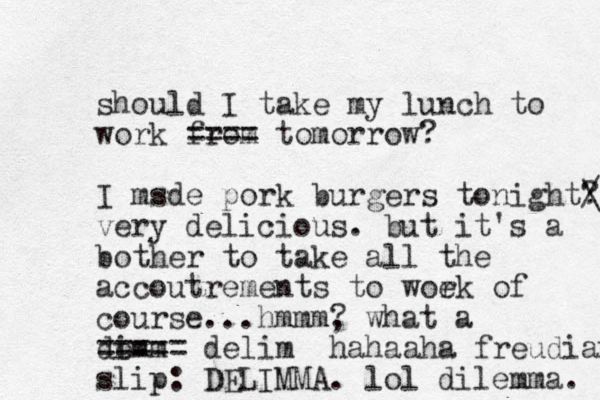 should I take my lunch to work from ==== tomorrow? I msde pork burgers to ight? n / \ very delicious. but it's a bother to take all the accoutrements to woek r of course... hmmm? what , a di emm ===== delim hahaaha freudian slip: DELIMMA. lol dilemma. 