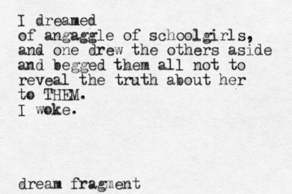I dreamed of angaggle of schoolgirls, and one drew the others aside and begged them all not to reveal the truth about her to THEM. I woke. dream fragment