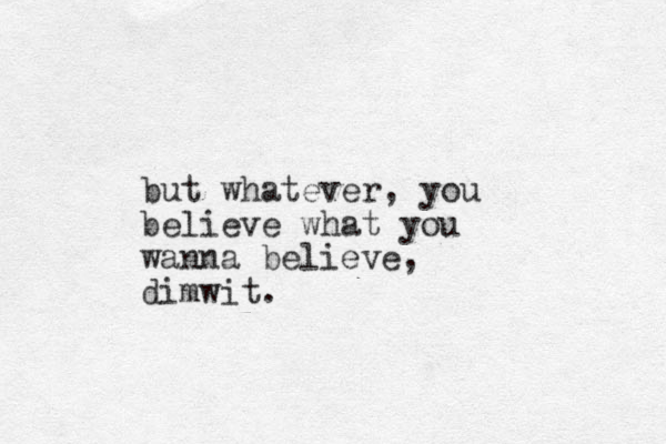 but whatever, you believe what you wanna believe, dimwit.