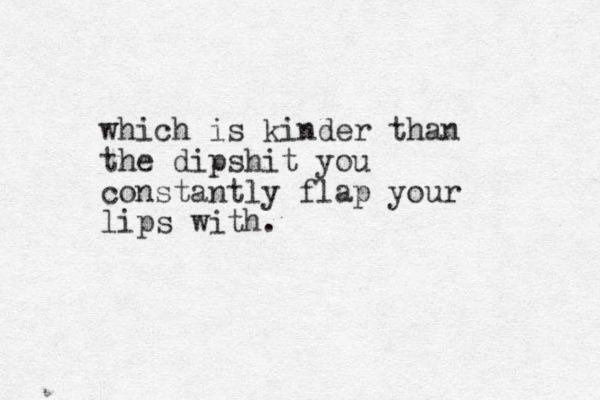 which is kinder than the dipshit you constantly flap your lips with.