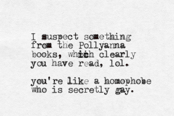 I suspect something from the Pollyanna books, whcih clearly ic ic you have read, lol. you're like a homophobe who is secretly gay. 