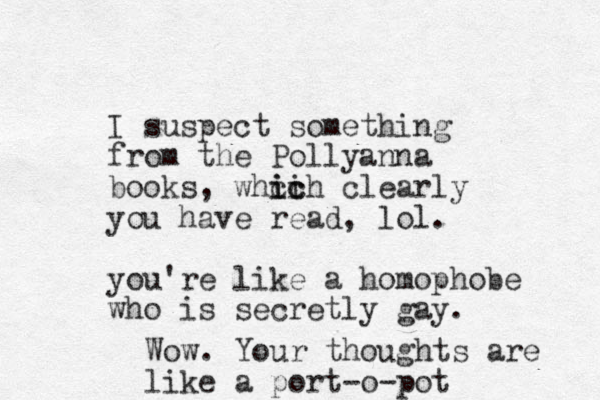 I suspect something from the Pollyanna books, whcih clearly ic ic you have read, lol. you're like a homophobe who is secretly gay. Wow. Your thoughts are like a port-o-pot