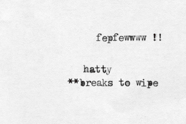 fepfewwww !! **breaks to wipe hatty