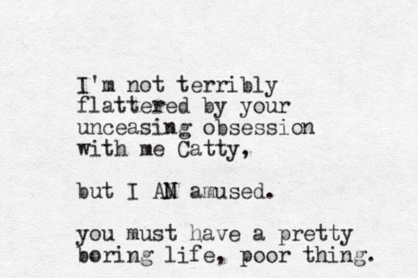I'm not terribly flattered by your unceasing obsession with me Catty, but I AN M amused. you must have a pretty boring life, poor thing. 