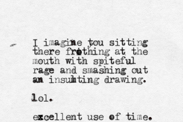 I imagine tou y sitting there frithing o o at the mouth with spiteful r age and smashing out an insumting l drawing. lol. l ec x xcellent use of time. 