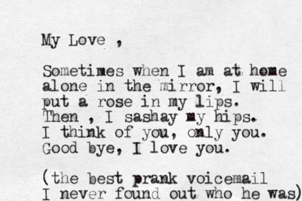 My Love , Sometimes when I am at home alone in the mirror, I will put a rose in my lips. Then , I sashay my hips. I think of you, only you. Good bye, I love you. (the best prank voicemail I never found out who he was) 