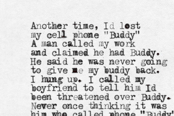 Another time, Id lost my cell phone "Buddy" A man called my work and claimed he had Buddy. He said he was never going to give me my buddy back. I hung up. I called my boyfriend to tell him Id been threatened over Buddy. Never once thinking it was him who called phone "Buddy" 