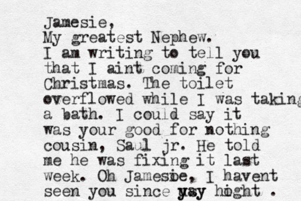 Jamesie, My greatest Nephew. I am writing to tell you that I aint coming for Christmas. The toilet overflowed while I was taking a bath. I could say it was your good for nothing cousin, Saul jr. He told me he was fixing it last week. Oh Jamesoe i , I havent seen you since usy y yay hoght i . 