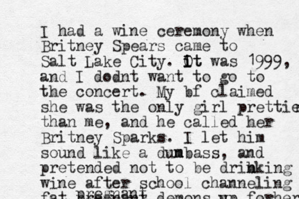 I had a wine ceremony when Britney Spears came to Salt Lake City. Ot i i I It was 1999, and I dodnt want to go to the concert. My bf claimed she was the only girl prettier r than me, and he called her Britney Sparks. I let him sound like a dun m mbass, and pretended not to be drib n nking wine after school channeling fat pregnant demons y up forher pregnant
