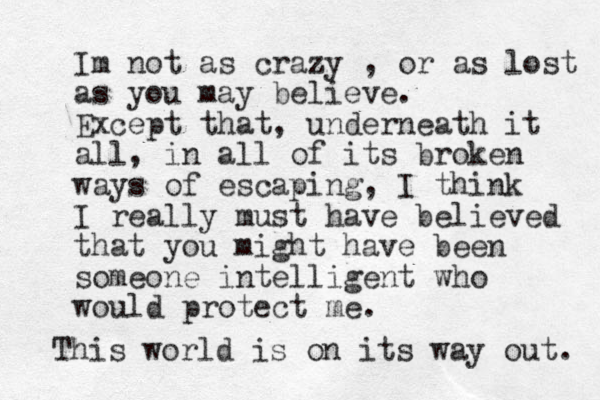 Im not as crazy , or as lost as you may believe. Except that, underneath it all, in all of its broken ways of escaping, I think I really must have believed that you might have been someone intelligent who would protect me. This world is on its way out. 